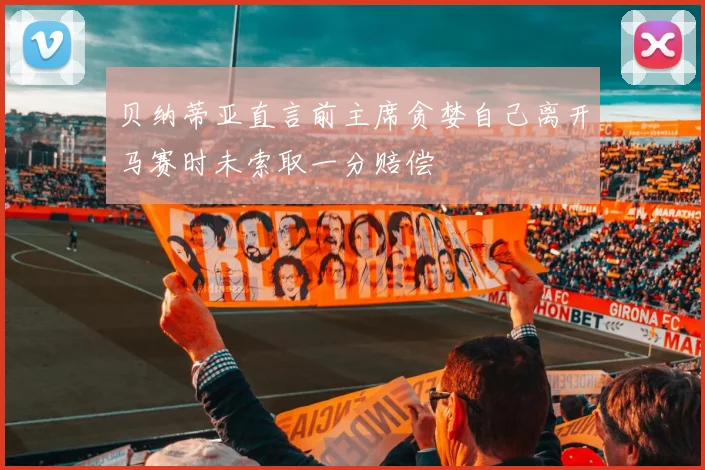 贝纳蒂亚直言前主席贪婪自己离开马赛时未索取一分赔偿