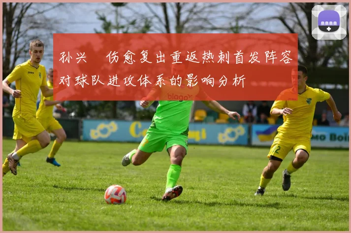 孙兴慜伤愈复出重返热刺首发阵容对球队进攻体系的影响分析